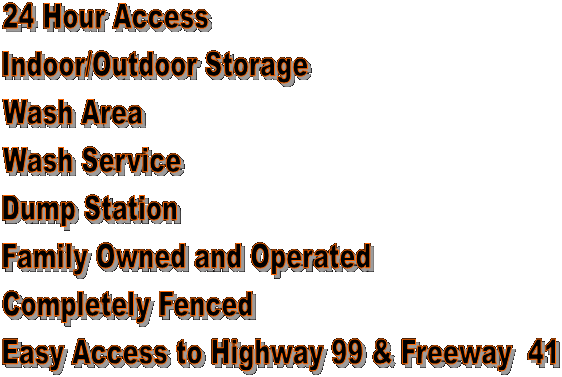 24 Hour Access 
Indoor/Outdoor Storage
Wash Area
Wash Service
Dump Station
Family Owned and Operated
Completely Fenced
Easy Access to Highway 99 & Freeway  41
 



